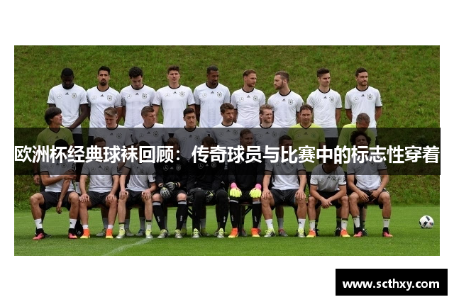 欧洲杯经典球袜回顾：传奇球员与比赛中的标志性穿着