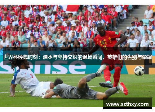 世界杯经典时刻：泪水与坚持交织的退场瞬间，英雄们的告别与荣耀