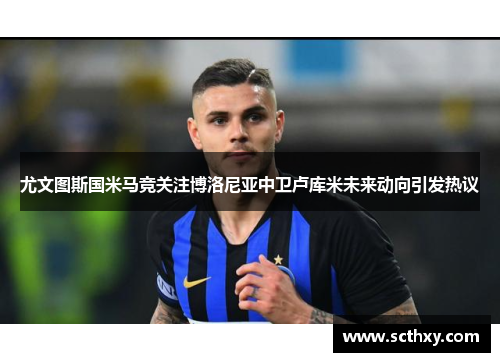 尤文图斯国米马竞关注博洛尼亚中卫卢库米未来动向引发热议