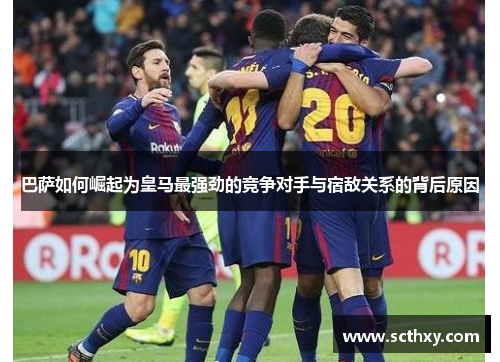 巴萨如何崛起为皇马最强劲的竞争对手与宿敌关系的背后原因